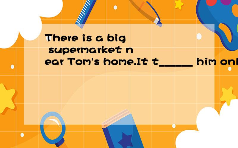There is a big supermarket near Tom's home.It t______ him only five minutes to get there..整篇阅读