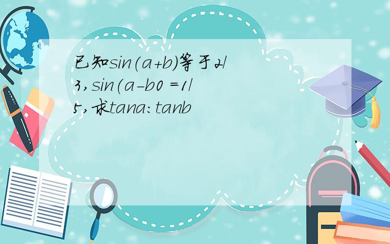 已知sin(a+b)等于2/3,sin(a-b0 =1/5,求tana:tanb