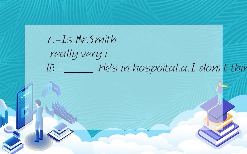 1.-Is Mr.Smith really very ill?-_____ .He's in hospoital.a.I don;t think so .b.NO,he isn't c.I hope so d.I'm afraid so