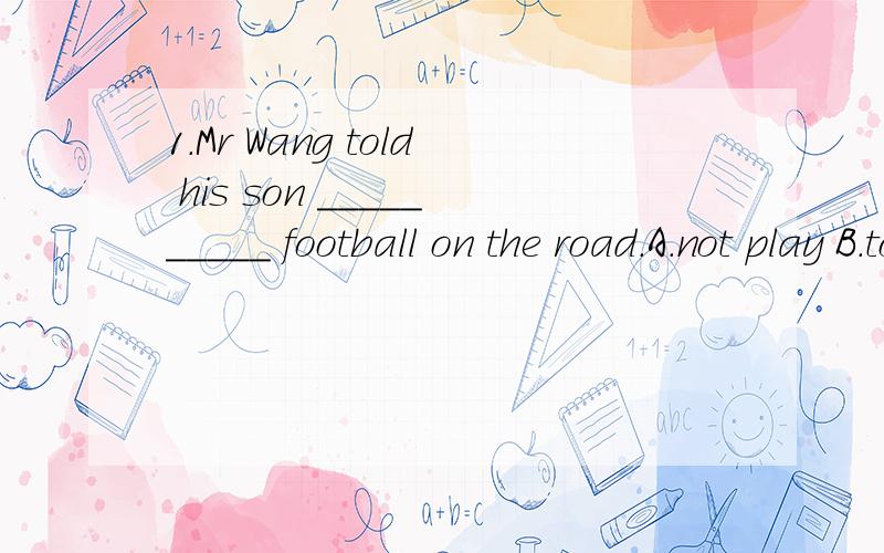 1.Mr Wang told his son __________ football on the road.A.not play B.to not play C.never to play D.doesn‘t play 应该是not to play,怎么这题有没有出错啊?2．.Dear Mum and Dad,… __________ Erich.A.Love B.You C.Yours D.Yours daughter 这