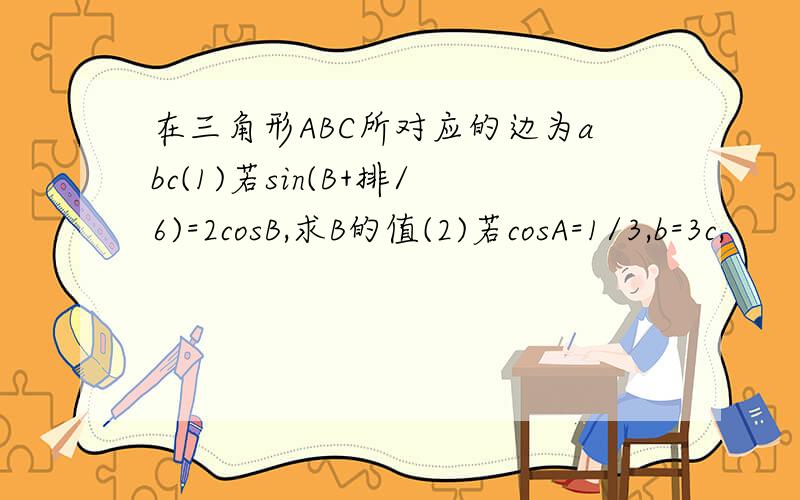 在三角形ABC所对应的边为abc(1)若sin(B+排/6)=2cosB,求B的值(2)若cosA=1/3,b=3c,