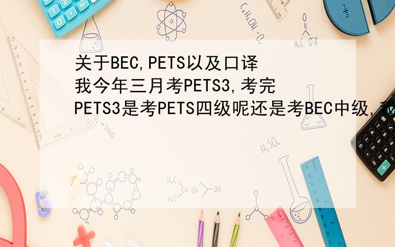 关于BEC,PETS以及口译我今年三月考PETS3,考完PETS3是考PETS四级呢还是考BEC中级,我以后想考口译的.帮我排排序吧.由易到难.我一个一个考、、谢谢对了，我还在学新概念3...我想把整本教材学完，