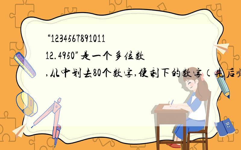 “123456789101112.4950”是一个多位数,从中划去80个数字,使剩下的数字（先后顺序不变）组成一个多位数，则这个多位数最大是多少？