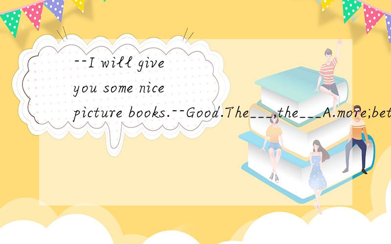 --I will give you some nice picture books.--Good.The___,the___A.more;better B.many;better C.most;best D.much;better