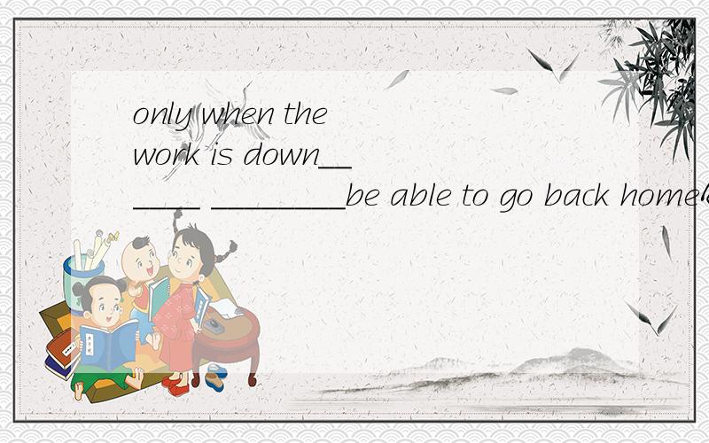 only when the work is down______ ________be able to go back homeA.you have B you will C will you D have you是哪个呀,并请说下原因