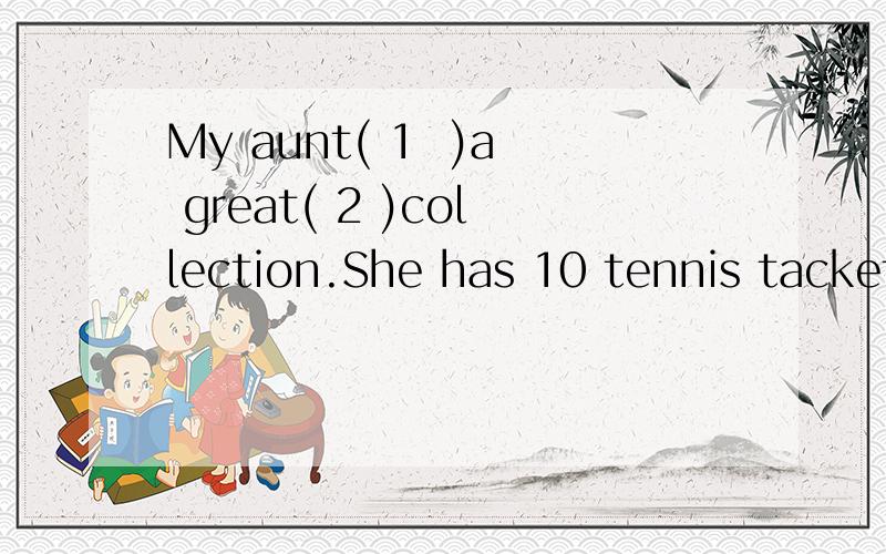 My aunt( 1  )a great( 2 )collection.She has 10 tennis tackets,19 basketballs,15 baseballs,24 soccer balls and 27 volleyballs,but she( 3)play sports.She only likes sports collections.She has a son and a ( 4 ).( 5) son likes coccet.He( 6 )soccer(7)with