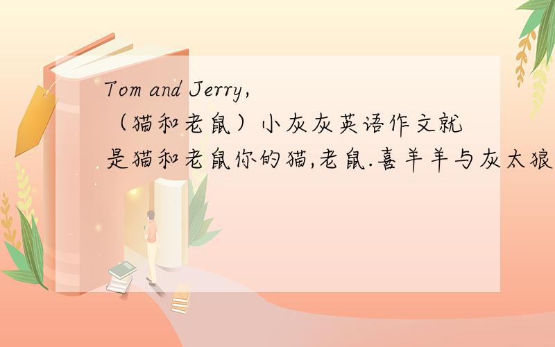 Tom and Jerry,（猫和老鼠）小灰灰英语作文就是猫和老鼠你的猫,老鼠.喜羊羊与灰太狼里的小灰灰三人一起成为好朋友的想象作文