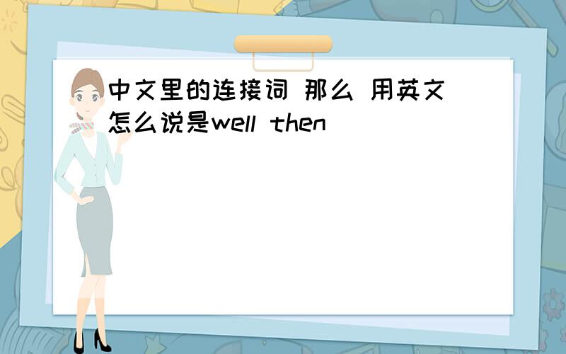 中文里的连接词 那么 用英文怎么说是well then