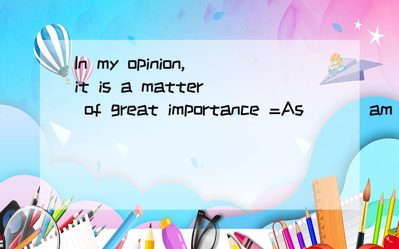 In my opinion,it is a matter of great importance =As _ _ am concerned,the matter is very important