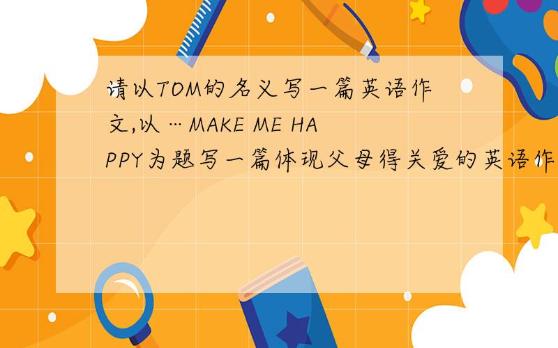 请以TOM的名义写一篇英语作文,以…MAKE ME HAPPY为题写一篇体现父母得关爱的英语作文,