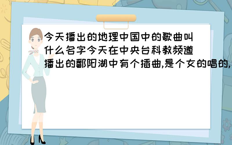 今天播出的地理中国中的歌曲叫什么名字今天在中央台科教频道播出的鄱阳湖中有个插曲,是个女的唱的,叫啥歌名?谁唱的?