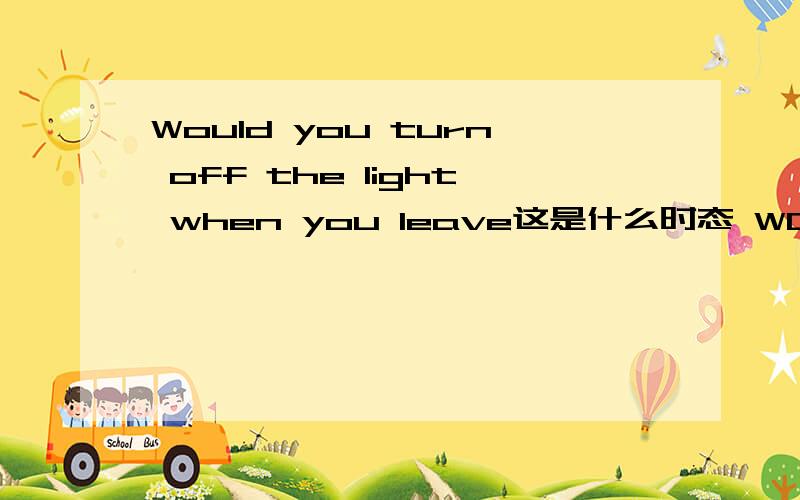 Would you turn off the light when you leave这是什么时态 WOULD YOU 这种句型一般用在什么情况下