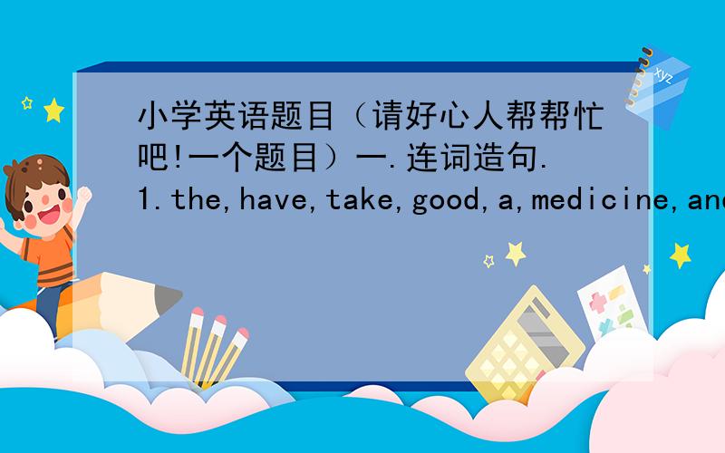 小学英语题目（请好心人帮帮忙吧!一个题目）一.连词造句.1.the,have,take,good,a,medicine,and,rest(.)2.to,Zhongshan,park,get,I,can,how(?)3.help,me,my,could,lessons,you,with(?)4.yesterday,where,they,did,go(?)5.came,at,to,we,last,sc