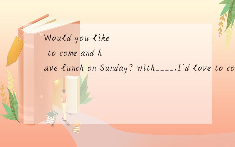 Would you like to come and have lunch on Sunday? with____.I'd love to come.