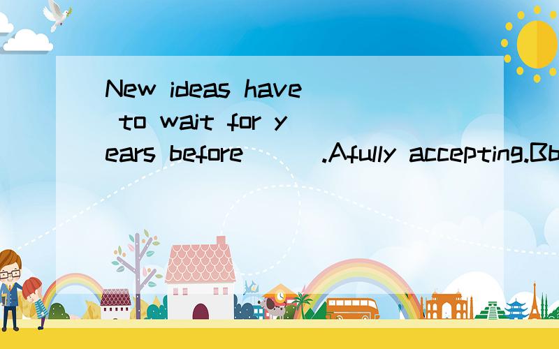 New ideas have to wait for years before ( ).Afully accepting.Bbeing fully acceptedCfully accepted D.to fully accept我们老师说答案选B ,我觉得是选C.个人感学这句是状从的省略,但老师说before是介词后面用动名词.before