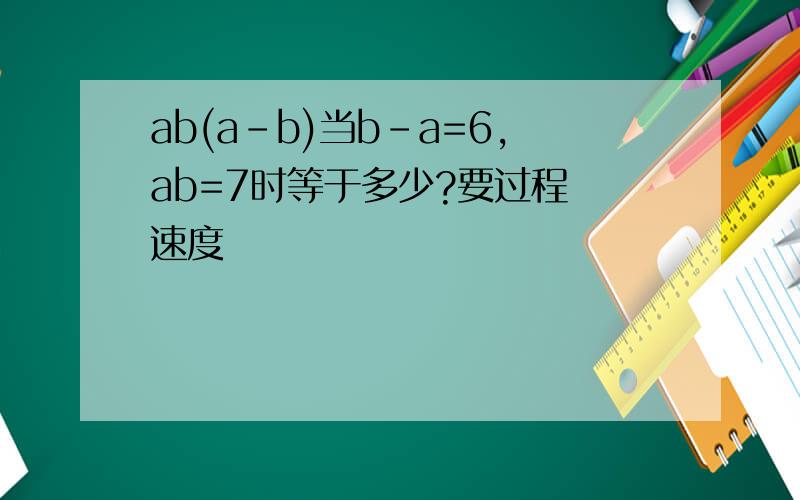 ab(a-b)当b-a=6,ab=7时等于多少?要过程 速度