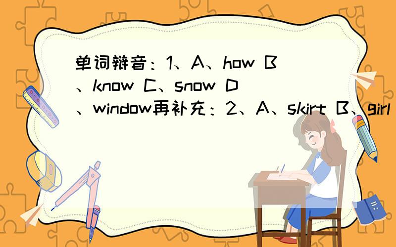 单词辩音：1、A、how B、know C、snow D、window再补充：2、A、skirt B、girl C、tired D、bird3、A、knife B、skate C、bookcase D、milk 4、A、short B、word C、work D、world5、A、live B、his C、five D、fish