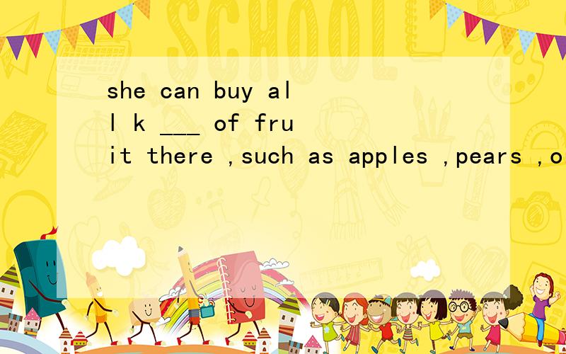 she can buy all k ___ of fruit there ,such as apples ,pears ,oranges and some bananas.mrs smith tries to buy c___fruit only.请填空3分钟内搞定快急