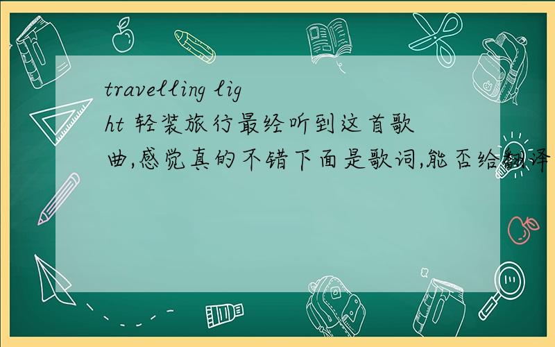 travelling light 轻装旅行最经听到这首歌曲,感觉真的不错下面是歌词,能否给翻译一下啊 o(∩_∩)o...Well I was doubling over the load on my shouldersWas a weight I carried with me everydayCrossing miles of frustrations and