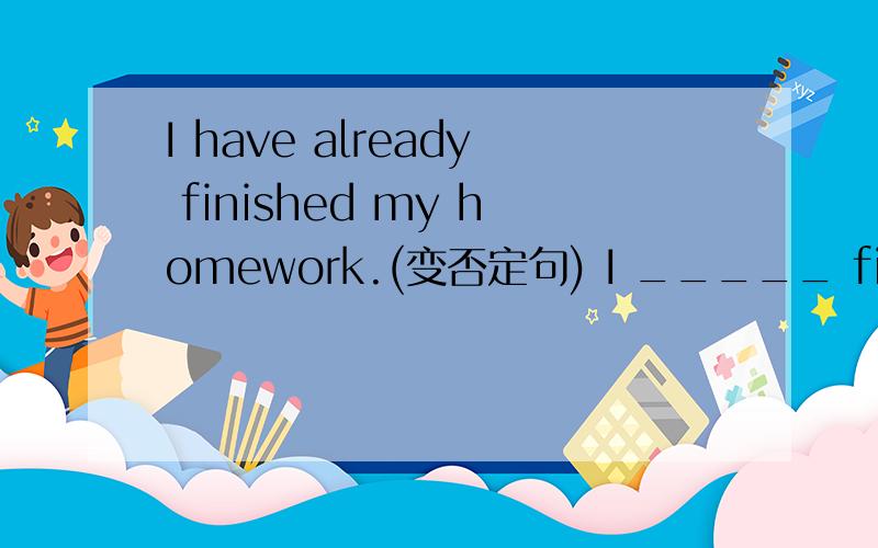 I have already finished my homework.(变否定句) I _____ finished my homework ______.