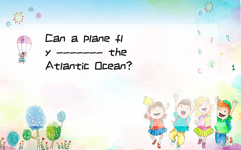 Can a plane fly ------- the Atlantic Ocean?