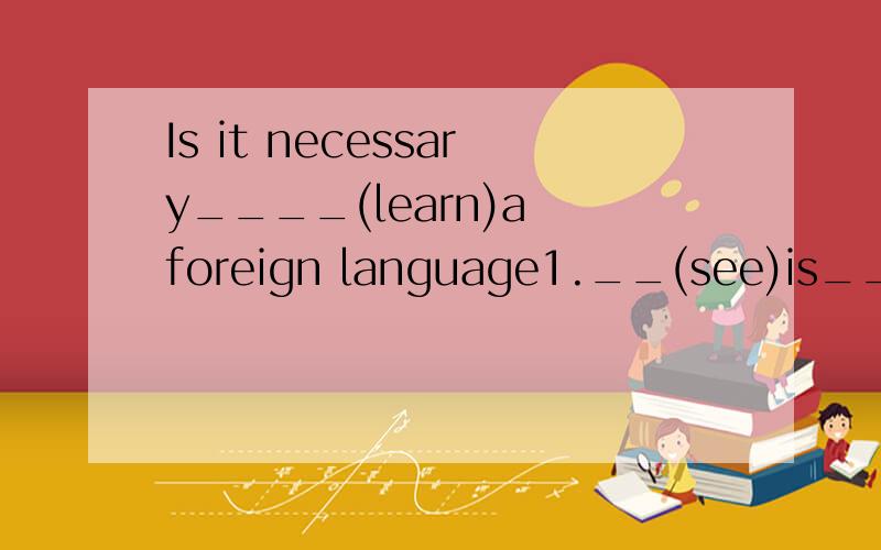 Is it necessary____(learn)a foreign language1.__(see)is___(belive).2.Her son is too young ___(dress)himself.3.You would better___(try)this medicine.4.I relly don not know what ___(do)next.