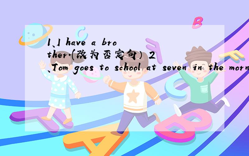 1、I have a brother.(改为否定句） 2、Tom goes to school at seven in the morning.(用What time 提问）1、I have a brother.(改为否定句）              2、Tom goes to school at seven in the morning.(用What time 提问）       3、His