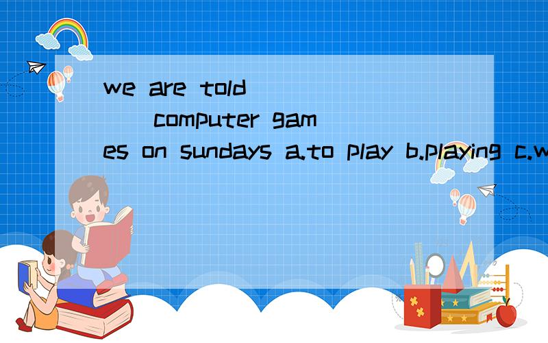 we are told_____computer games on sundays a.to play b.playing c.with play d.play