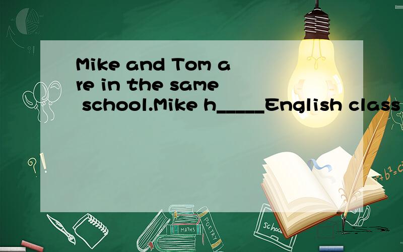 Mike and Tom are in the same school.Mike h_____English class in the m _____.Tom likes p_____.上面写不下了 basketball.He can j_____ and swim.Mike can s_____.They are good friend.______里填什么?首字母已给>>> ☞ ☞ ☞
