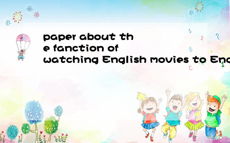 paper about the fanction of watching English movies to English study.Who can tell me sth about thatwhen i gratuate ,i have to write a paper about the fanction of watching English movies to English study.Would you tell me sth about that .Thank you!