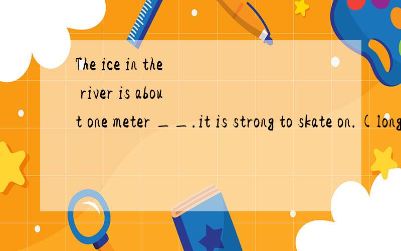 The ice in the river is about one meter __.it is strong to skate on.(long high thick wide)
