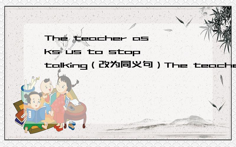 The teacher asks us to stop talking（改为同义句）The teacher asks us to——— ———