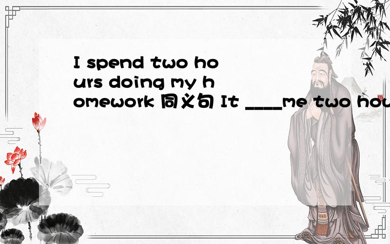 I spend two hours doing my homework 同义句 It ____me two hours_____ ____my homework.