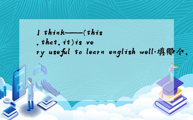 I think——（this,that,it）is very useful to learn english well.填那个,