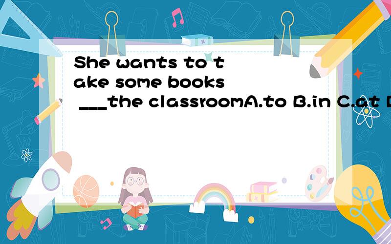 She wants to take some books ___the classroomA.to B.in C.at D.for