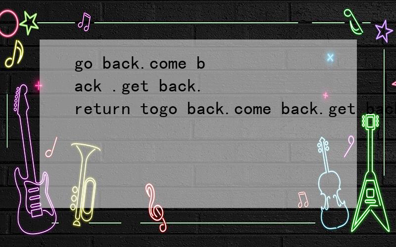 go back.come back .get back.return togo back.come back.get back.return to都有什么区别?EG?