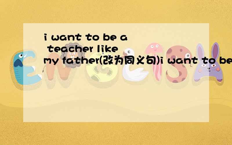 i want to be a teacher like my father(改为同义句)i want to be a teacher ____ my father ______