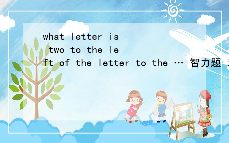 what letter is two to the left of the letter to the … 智力题 求解 还要翻译一下what letter is two to the left of the letter to the right of the letter four to the left of the letter