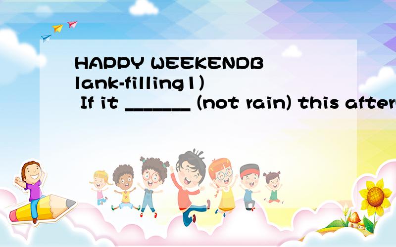HAPPY WEEKENDBlank-filling1) If it _______ (not rain) this afternoon,we ________ (go) shopping with our mother.2) When the teacher came into the classroom,the students stopped ________ (talk).3) I am sorry I forgot ________ (lock) the door when I lef