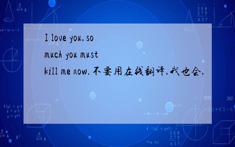 I love you,so much you must kill me now.不要用在线翻译,我也会,