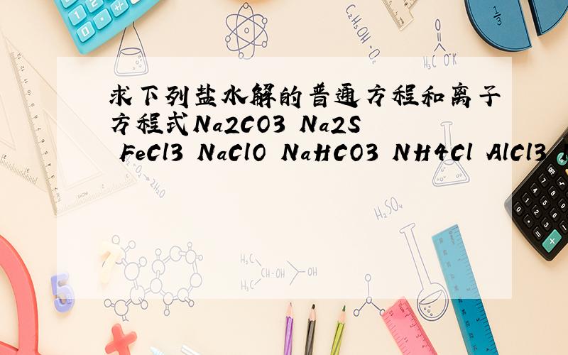 求下列盐水解的普通方程和离子方程式Na2CO3 Na2S FeCl3 NaClO NaHCO3 NH4Cl AlCl3 Na2PO4 NaH2PO4 MgSO4.数字均为小写- - （分步水解只需第一步）kk。答案可以看懂就可以