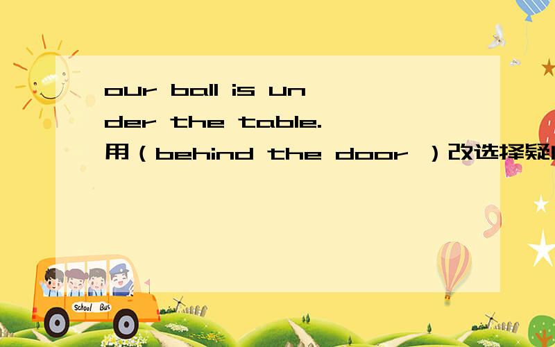 our ball is under the table.用（behind the door ）改选择疑问句最好说一下相关句型   _______your ball under the table _____behind the door.