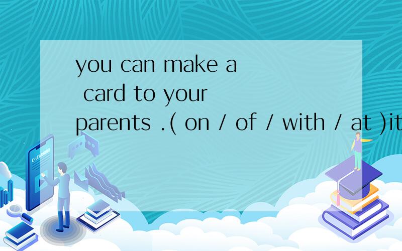 you can make a card to your parents .( on / of / with / at )it.they will be happy to see this.