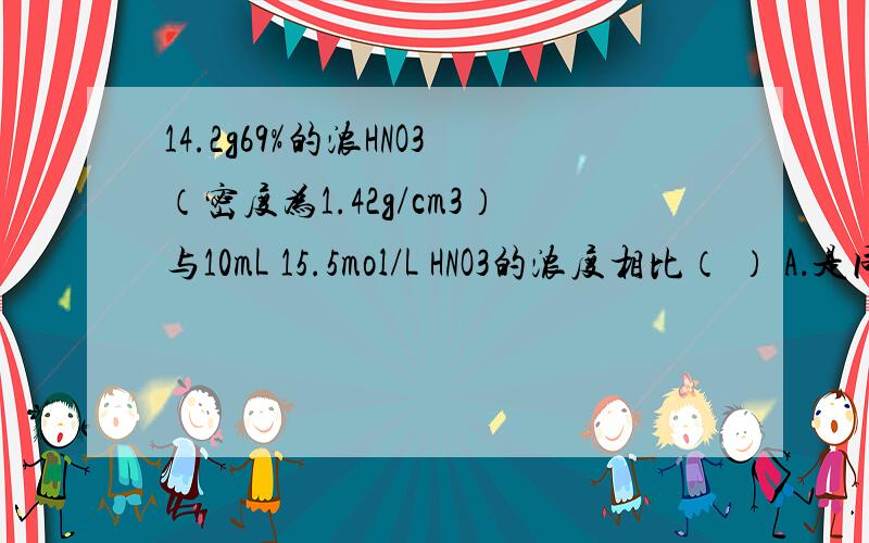 14.2g69%的浓HNO3（密度为1.42g/cm3）与10mL 15.5mol/L HNO3的浓度相比（ ） A．是同一浓度的不同表示方法14.2g69%的浓HNO3（密度为1.42g/cm3）与10mL 15.5mol/L HNO3的浓度相比（ ） A．是同一浓度的不同表示