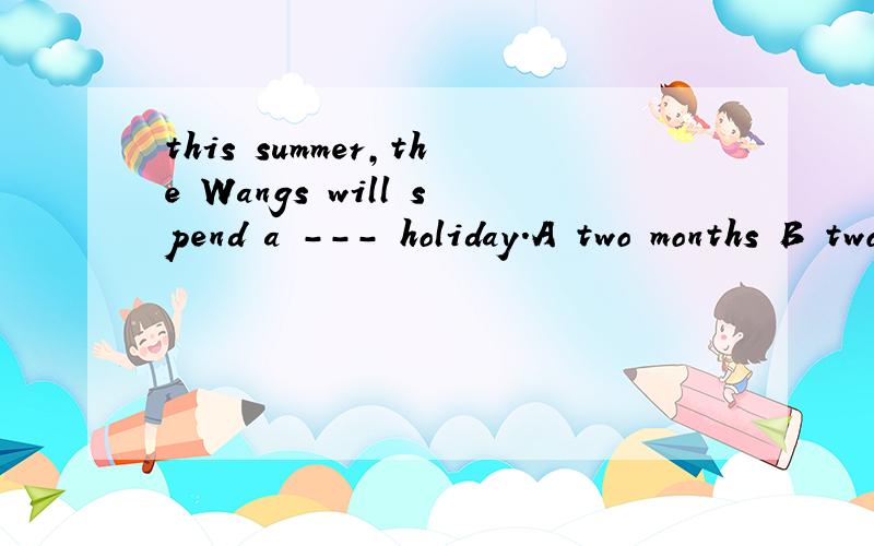 this summer,the Wangs will spend a --- holiday.A two months B two-month's C two-month