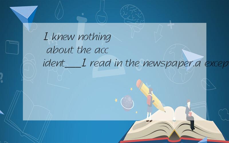 I knew nothing about the accident___I read in the newspaper.a except thatb except something