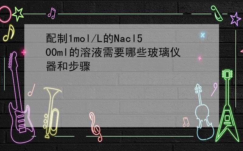 配制1mol/L的Nacl500ml的溶液需要哪些玻璃仪器和步骤