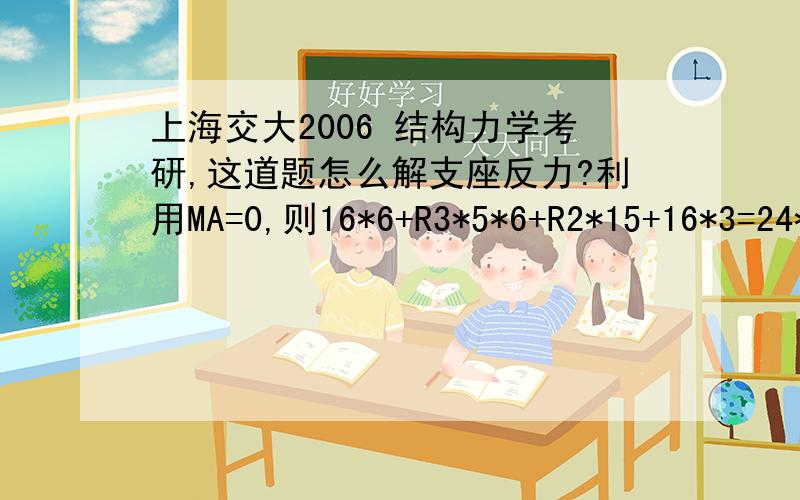 上海交大2006 结构力学考研,这道题怎么解支座反力?利用MA=0,则16*6+R3*5*6+R2*15+16*3=24*6,化简得R2+2*R3=0利用MB=0,则R1*15=24*9+16*9+R3*15,化简得R1-R3=24利用MC=0,则R1*30+R2*15=24*24+16*6+16*3再或者用Y=0,R1+R2+R3=24