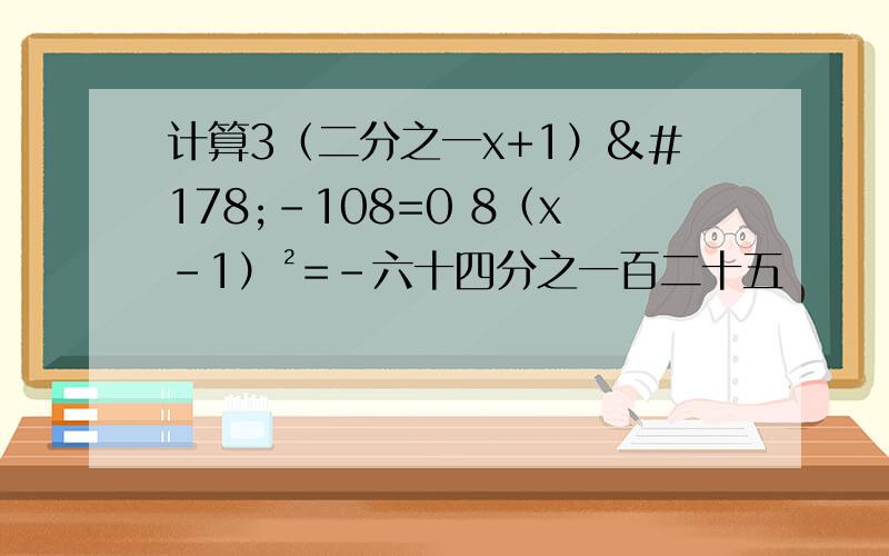 计算3（二分之一x+1）²-108=0 8（x-1）²=-六十四分之一百二十五