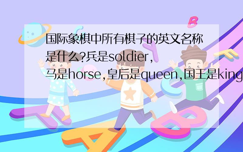国际象棋中所有棋子的英文名称是什么?兵是soldier,马是horse,皇后是queen,国王是king,车和象就不知道了.